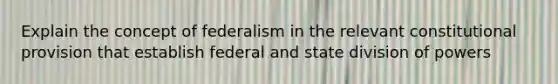 Explain the concept of federalism in the relevant constitutional provision that establish federal and state division of powers