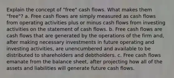 Explain the concept of "free" cash flows. What makes them "free"? a. Free cash flows are simply measured as cash flows from operating activities plus or minus cash flows from investing activities on the statement of cash flows. b. Free cash flows are cash flows that are generated by the operations of the firm and, after making necessary investments in future operating and investing activities, are unencumbered and available to be distributed to shareholders and debtholders. c. Free cash flows emanate from the balance sheet, after projecting how all of the assets and liabilities will generate future cash flows.