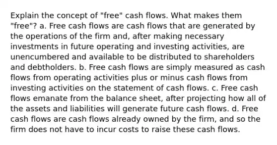 Explain the concept of "free" cash flows. What makes them "free"? a. Free cash flows are cash flows that are generated by the operations of the firm and, after making necessary investments in future operating and investing activities, are unencumbered and available to be distributed to shareholders and debtholders. b. Free cash flows are simply measured as cash flows from operating activities plus or minus cash flows from investing activities on the statement of cash flows. c. Free cash flows emanate from the balance sheet, after projecting how all of the assets and liabilities will generate future cash flows. d. Free cash flows are cash flows already owned by the firm, and so the firm does not have to incur costs to raise these cash flows.