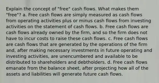 Explain the concept of "free" cash flows. What makes them "free"? a. Free cash flows are simply measured as cash flows from operating activities plus or minus cash flows from investing activities on the statement of cash flows. b. Free cash flows are cash flows already owned by the firm, and so the firm does not have to incur costs to raise these cash flows. c. Free cash flows are cash flows that are generated by the operations of the firm and, after making necessary investments in future operating and investing activities, are unencumbered and available to be distributed to shareholders and debtholders. d. Free cash flows emanate from the balance sheet, after projecting how all of the assets and liabilities will generate future cash flows.