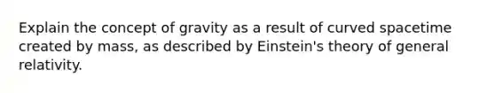 Explain the concept of gravity as a result of curved spacetime created by mass, as described by Einstein's theory of general relativity.