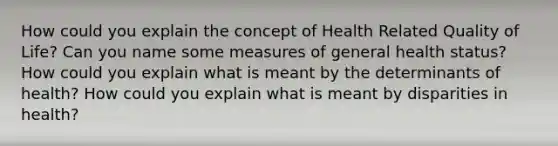 How could you explain the concept of Health Related Quality of Life? Can you name some measures of general health status? How could you explain what is meant by the determinants of health? How could you explain what is meant by disparities in health?