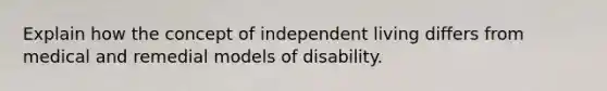 Explain how the concept of independent living differs from medical and remedial models of disability.