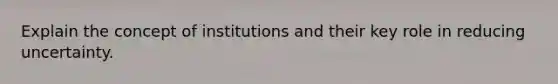 Explain the concept of institutions and their key role in reducing uncertainty.