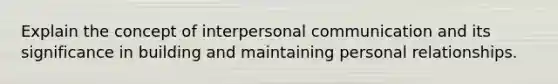 Explain the concept of interpersonal communication and its significance in building and maintaining personal relationships.