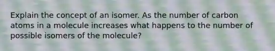 Explain the concept of an isomer. As the number of carbon atoms in a molecule increases what happens to the number of possible isomers of the molecule?