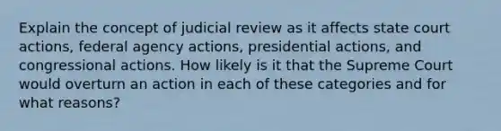 Explain the concept of judicial review as it affects state court actions, federal agency actions, presidential actions, and congressional actions. How likely is it that the Supreme Court would overturn an action in each of these categories and for what reasons?