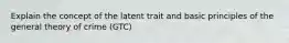 Explain the concept of the latent trait and basic principles of the general theory of crime (GTC)