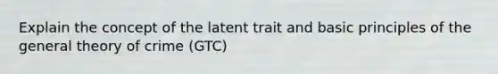 Explain the concept of the latent trait and basic principles of the general theory of crime (GTC)