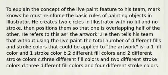 To explain the concept of the live paint feature to his team, mark knows he must reinforce the basic rules of painting objects in Illustrator. He creates two circles in Illustrator with no fill and no stroke, then positions them so that one is overlapping half of the other. He refers to this as" the artwork".He then tells his team that without using the live paint-the total number of different fills and stroke colors that could be applied to "the artwork" is: a.1 fill color and 1 stroke color b.2 different fill colors and 2 different stroke colors c.three different fill colors and two different stroke colors d.three different fill colors and four different stroke colors