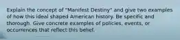 Explain the concept of "Manifest Destiny" and give two examples of how this ideal shaped American history. Be specific and thorough. Give concrete examples of policies, events, or occurrences that reflect this belief.