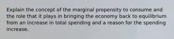 Explain the concept of the marginal propensity to consume and the role that it plays in bringing the economy back to equilibrium from an increase in total spending and a reason for the spending increase.