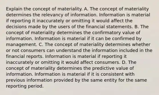 Explain the concept of materiality. A. The concept of materiality determines the relevancy of information. Information is material if reporting it inaccurately or omitting it would affect the decisions made by the users of the financial statements. B. The concept of materiality determines the confirmatory value of information. Information is material if it can be confirmed by management. C. The concept of materiality determines whether or not consumers can understand the information included in the financial reports. Information is material if reporting it inaccurately or omitting it would affect consumers. D. The concept of materiality determines the predictive value of information. Information is material if it is consistent with previous information provided by the same entity for the same reporting period.