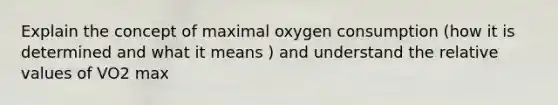 Explain the concept of maximal oxygen consumption (how it is determined and what it means ) and understand the relative values of VO2 max