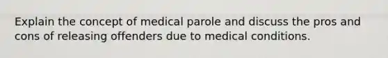 Explain the concept of medical parole and discuss the pros and cons of releasing offenders due to medical conditions.