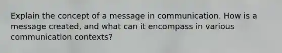 Explain the concept of a message in communication. How is a message created, and what can it encompass in various communication contexts?