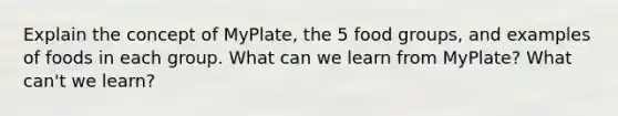 Explain the concept of MyPlate, the 5 food groups, and examples of foods in each group. What can we learn from MyPlate? What can't we learn?