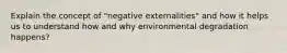 Explain the concept of "negative externalities" and how it helps us to understand how and why environmental degradation happens?