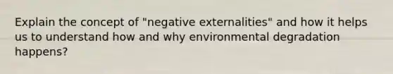 Explain the concept of "negative externalities" and how it helps us to understand how and why environmental degradation happens?