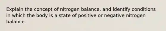 Explain the concept of nitrogen balance, and identify conditions in which the body is a state of positive or negative nitrogen balance.