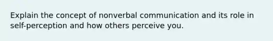 Explain the concept of nonverbal communication and its role in self-perception and how others perceive you.