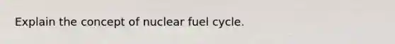 Explain the concept of nuclear fuel cycle.