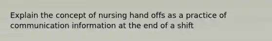 Explain the concept of nursing hand offs as a practice of communication information at the end of a shift