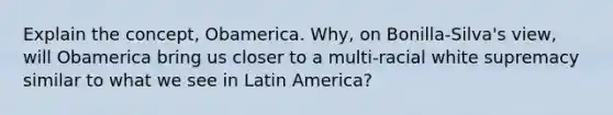 Explain the concept, Obamerica. Why, on Bonilla-Silva's view, will Obamerica bring us closer to a multi-racial white supremacy similar to what we see in Latin America?