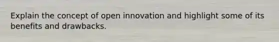 Explain the concept of open innovation and highlight some of its benefits and drawbacks.