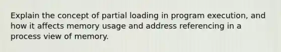 Explain the concept of partial loading in program execution, and how it affects memory usage and address referencing in a process view of memory.