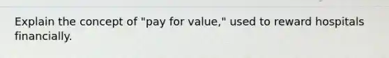 Explain the concept of "pay for value," used to reward hospitals financially.