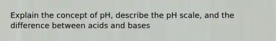 Explain the concept of pH, describe <a href='https://www.questionai.com/knowledge/k8xXx430Zt-the-ph-scale' class='anchor-knowledge'>the ph scale</a>, and the difference between <a href='https://www.questionai.com/knowledge/kvCSAshSAf-acids-and-bases' class='anchor-knowledge'>acids and bases</a>