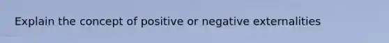 Explain the concept of positive or negative externalities