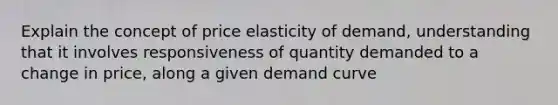 Explain the concept of price elasticity of demand, understanding that it involves responsiveness of quantity demanded to a change in price, along a given demand curve