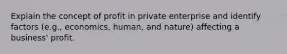 Explain the concept of profit in private enterprise and identify factors (e.g., economics, human, and nature) affecting a business' profit.