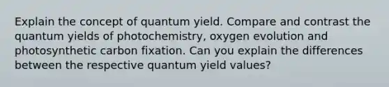 Explain the concept of quantum yield. Compare and contrast the quantum yields of photochemistry, oxygen evolution and photosynthetic carbon fixation. Can you explain the differences between the respective quantum yield values?