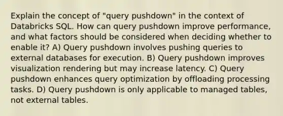 Explain the concept of "query pushdown" in the context of Databricks SQL. How can query pushdown improve performance, and what factors should be considered when deciding whether to enable it? A) Query pushdown involves pushing queries to external databases for execution. B) Query pushdown improves visualization rendering but may increase latency. C) Query pushdown enhances query optimization by offloading processing tasks. D) Query pushdown is only applicable to managed tables, not external tables.