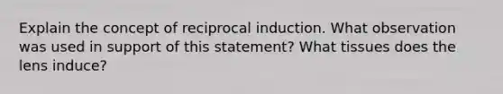 Explain the concept of reciprocal induction. What observation was used in support of this statement? What tissues does the lens induce?