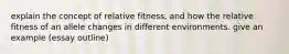 explain the concept of relative fitness, and how the relative fitness of an allele changes in different environments. give an example (essay outline)