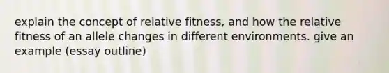 explain the concept of relative fitness, and how the relative fitness of an allele changes in different environments. give an example (essay outline)