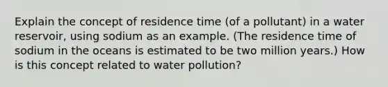 Explain the concept of residence time (of a pollutant) in a water reservoir, using sodium as an example. (The residence time of sodium in the oceans is estimated to be two million years.) How is this concept related to water pollution?