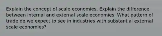 Explain the concept of scale economies. Explain the difference between internal and external scale economies. What pattern of trade do we expect to see in industries with substantial external scale economies?