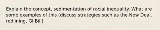 Explain the concept, sedimentation of racial inequality. What are some examples of this (discuss strategies such as the New Deal, redlining, GI Bill)