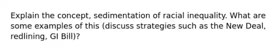 Explain the concept, sedimentation of racial inequality. What are some examples of this (discuss strategies such as the New Deal, redlining, GI Bill)?