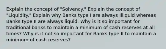 Explain the concept of "Solvency." Explain the concept of "Liquidity." Explain why Banks type I are always Illiquid whereas Banks type II are always liquid. Why is it so important for traditional banks to maintain a minimum of cash reserves at all times? Why is it not so important for Banks type II to maintain a minimum of cash reserves?