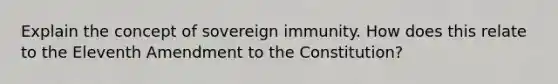 Explain the concept of sovereign immunity. How does this relate to the Eleventh Amendment to the Constitution?