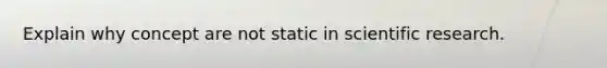 Explain why concept are not static in scientific research.