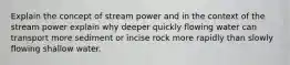 Explain the concept of stream power and in the context of the stream power explain why deeper quickly flowing water can transport more sediment or incise rock more rapidly than slowly flowing shallow water.