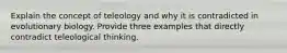 Explain the concept of teleology and why it is contradicted in evolutionary biology. Provide three examples that directly contradict teleological thinking.