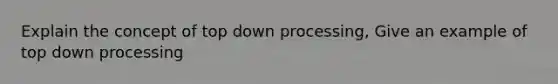 Explain the concept of top down processing, Give an example of top down processing